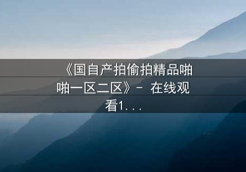《国自产拍偷拍精品啪啪一区二区》- 在线观看1080P超清完整无删 - 当偷拍镜头对准了最亲密的人