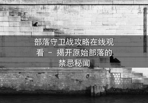 部落守卫战攻略在线观看 - 揭开原始部落的禁忌秘闻