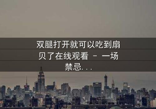 双腿打开就可以吃到扇贝了在线观看 - 一场禁忌之恋的惊悚反转