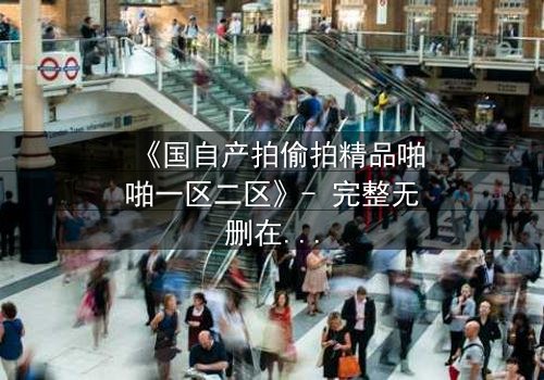 《国自产拍偷拍精品啪啪一区二区》- 完整无删在线观看 - 当镜头成为双刃剑,谁在幕后操控一切?