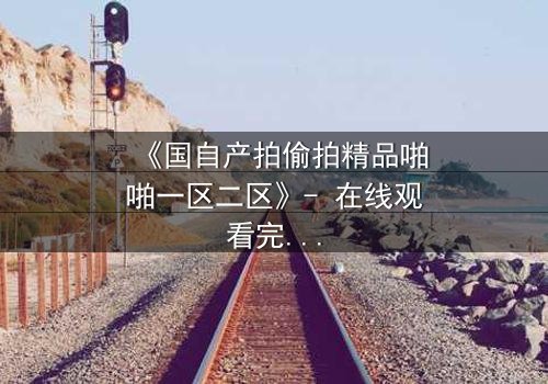 《国自产拍偷拍精品啪啪一区二区》- 在线观看完整无删 - 当镜头成为审判的利刃