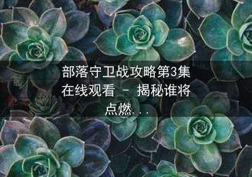 部落守卫战攻略第3集在线观看 - 揭秘谁将点燃最后的烽火
