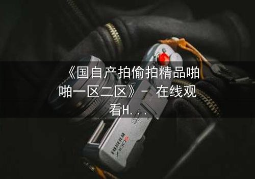 《国自产拍偷拍精品啪啪一区二区》- 在线观看HD中字完整无删 - 当秘密镜头对准你的卧室