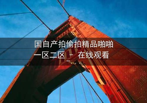 国自产拍偷拍精品啪啪一区二区 - 在线观看 - 当隐秘镜头揭开人性深渊