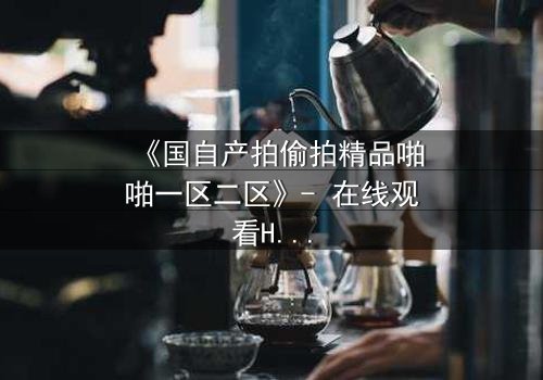 《国自产拍偷拍精品啪啪一区二区》- 在线观看HD中字 - 当偷拍镜头揭开人性深渊
