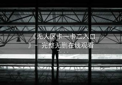 《无人区卡一卡二入口》- 完整无删在线观看 - 揭开禁忌之门的终极秘密