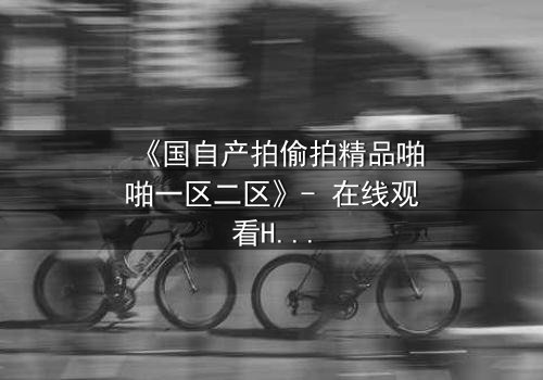 《国自产拍偷拍精品啪啪一区二区》- 在线观看HD中字完整无删 - 当秘密镜头对准你的生活