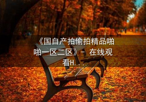 《国自产拍偷拍精品啪啪一区二区》- 在线观看HD中字 - 当镜头成为复仇的武器