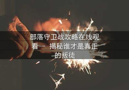 部落守卫战攻略在线观看 - 揭秘谁才是真正的叛徒