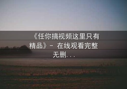 《任你搞视频这里只有精品》- 在线观看完整无删 - 当欲望与真相碰撞,谁能全身而退?