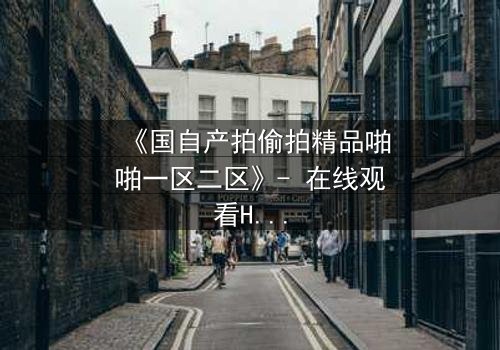 《国自产拍偷拍精品啪啪一区二区》- 在线观看HD中字完整无删 - 当秘密镜头对准你的生活