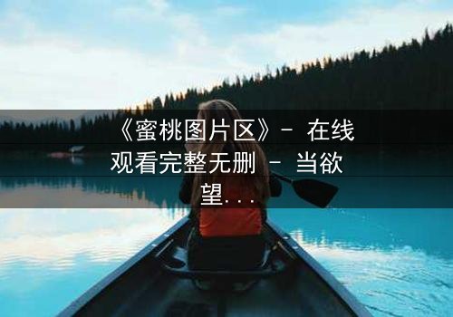 《蜜桃图片区》- 在线观看完整无删 - 当欲望与真相交织,谁能全身而退?