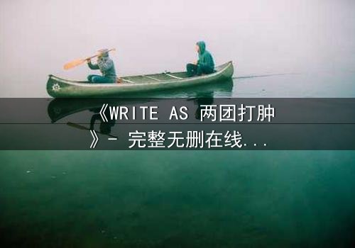《WRITE AS 两团打肿》- 完整无删在线观看 - 当写作成为战场,谁能全身而退?