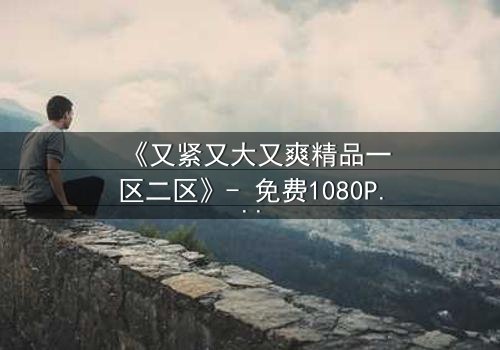 《又紧又大又爽精品一区二区》- 免费1080P超清在线观看 - 第3集HD中字完整无删