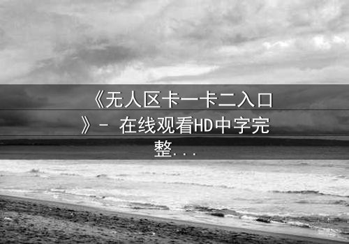 《无人区卡一卡二入口》- 在线观看HD中字完整无删 - 揭秘隐藏的生存密码