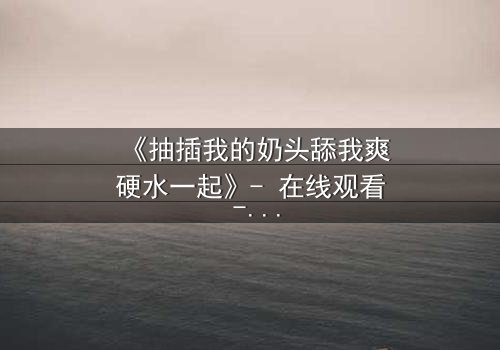 《抽插我的奶头舔我爽硬水一起》- 在线观看 - 当禁忌之恋遇上致命诱惑