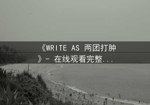 《WRITE AS 两团打肿》- 在线观看完整无删 - 当写作成为战场,谁能全身而退?