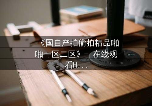《国自产拍偷拍精品啪啪一区二区》- 在线观看HD中字 - 当秘密镜头对准了最信任的人