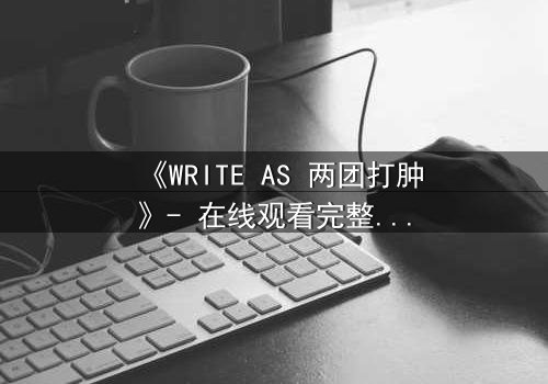 《WRITE AS 两团打肿》- 在线观看完整无删 - 当文字成为武器,谁能全身而退?