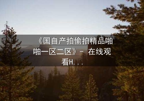《国自产拍偷拍精品啪啪一区二区》- 在线观看HD中字 - 当秘密镜头对准你的生活
