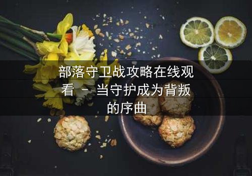 部落守卫战攻略在线观看 - 当守护成为背叛的序曲