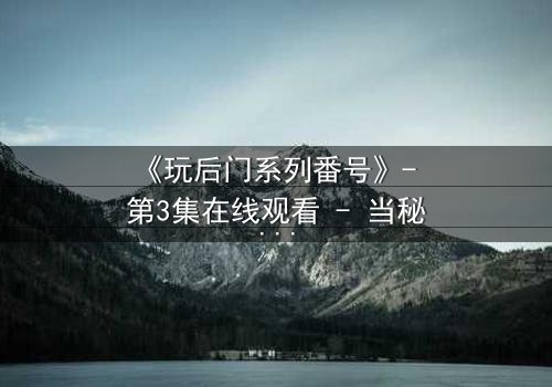 《玩后门系列番号》- 第3集在线观看 - 当秘密成为唯一的出口