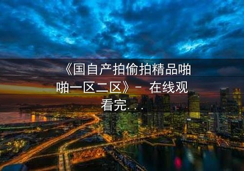 《国自产拍偷拍精品啪啪一区二区》- 在线观看完整无删 - 当偷拍镜头揭开人性深渊