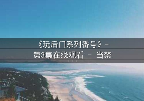 《玩后门系列番号》- 第3集在线观看 - 当禁忌之门被推开,真相与欲望交织的深渊