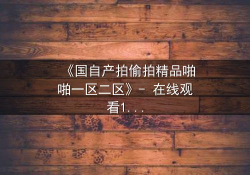 《国自产拍偷拍精品啪啪一区二区》- 在线观看1080P超清完整无删 - 当秘密镜头对准了最信任的人