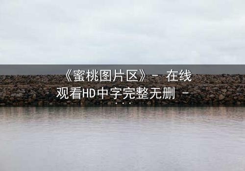 《蜜桃图片区》- 在线观看HD中字完整无删 - 当虚拟与现实交织的致命诱惑