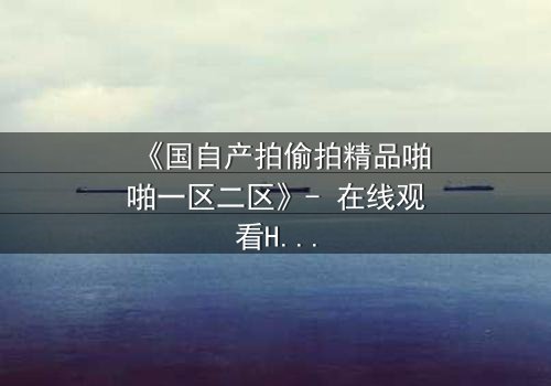 《国自产拍偷拍精品啪啪一区二区》- 在线观看HD中字 - 当偷拍镜头揭开人性深渊