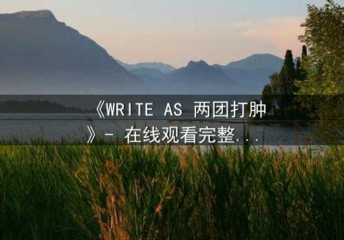 《WRITE AS 两团打肿》- 在线观看完整无删 - 当文字成为武器,谁能全身而退?
