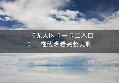 《无人区卡一卡二入口》- 在线观看完整无删 - 揭开禁区背后的致命真相