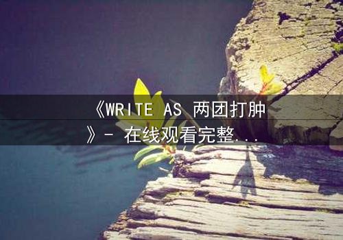 《WRITE AS 两团打肿》- 在线观看完整无删 - 当写作成为生死赌局,谁将主宰真相?