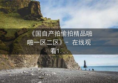 《国自产拍偷拍精品啪啪一区二区》- 在线观看1080P超清完整无删 - 当秘密镜头对准了你的生活