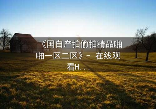 《国自产拍偷拍精品啪啪一区二区》- 在线观看HD中字 - 当偷拍镜头揭开人性深渊