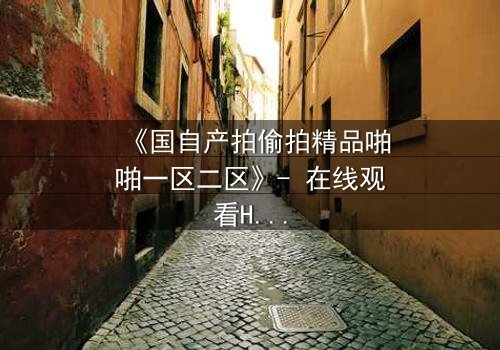 《国自产拍偷拍精品啪啪一区二区》- 在线观看HD中字 - 当偷拍镜头揭开人性深渊