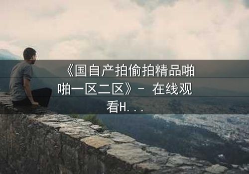 《国自产拍偷拍精品啪啪一区二区》- 在线观看HD中字 - 当秘密镜头对准了最亲密的人