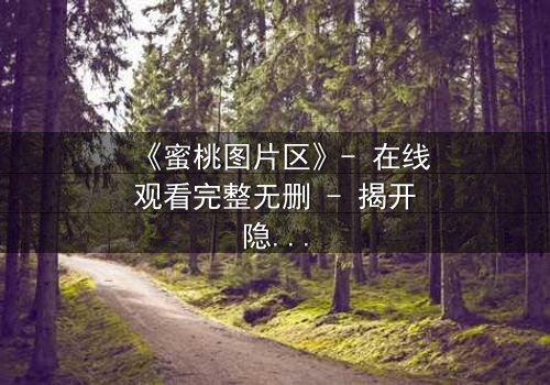 《蜜桃图片区》- 在线观看完整无删 - 揭开隐藏的视觉陷阱