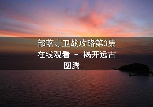 部落守卫战攻略第3集在线观看 - 揭开远古图腾背后的血腥真相