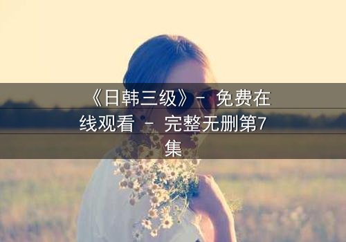 《日韩三级》- 免费在线观看 - 完整无删第7集