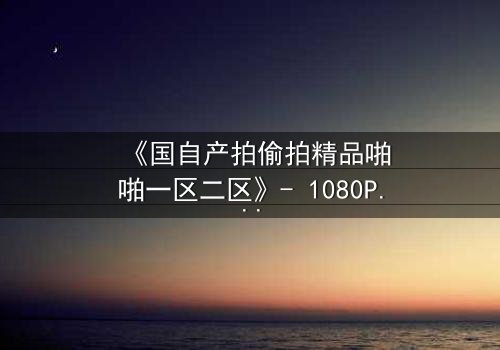 《国自产拍偷拍精品啪啪一区二区》- 1080P超清在线观看 - 当秘密镜头对准了你的生活