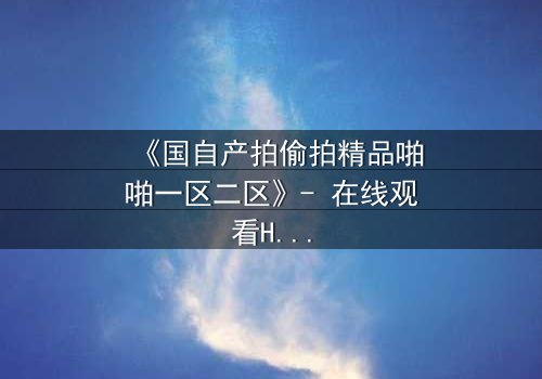 《国自产拍偷拍精品啪啪一区二区》- 在线观看HD中字 - 当秘密镜头对准你的生活