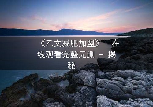 《乙文减肥加盟》- 在线观看完整无删 - 揭秘加盟背后的惊天骗局