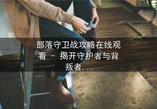 部落守卫战攻略在线观看 - 揭开守护者与背叛者的终极对决
