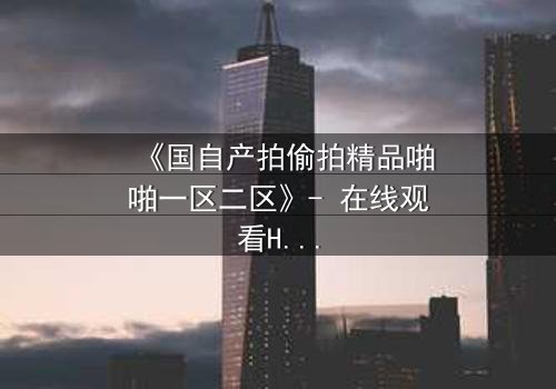 《国自产拍偷拍精品啪啪一区二区》- 在线观看HD中字完整版 - 揭开隐秘镜头下的爱恨情仇