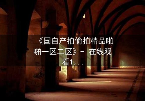 《国自产拍偷拍精品啪啪一区二区》- 在线观看1080P超清完整无删 - 当秘密镜头对准你的生活