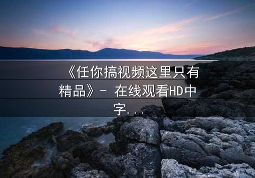 《任你搞视频这里只有精品》- 在线观看HD中字 - 当欲望与真相碰撞,谁将主宰命运?