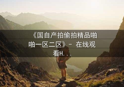 《国自产拍偷拍精品啪啪一区二区》- 在线观看HD中字完整无删 - 当秘密镜头对准你的卧室