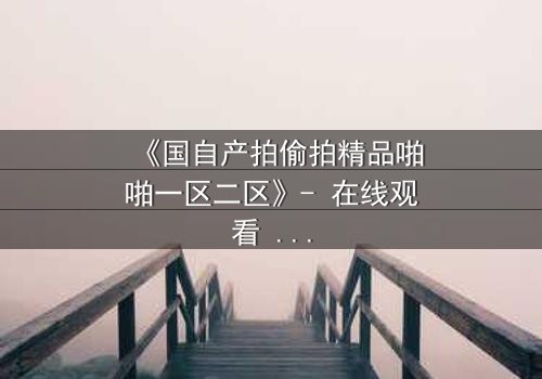 《国自产拍偷拍精品啪啪一区二区》- 在线观看 - 当偷拍者反被偷拍,真相令人窒息